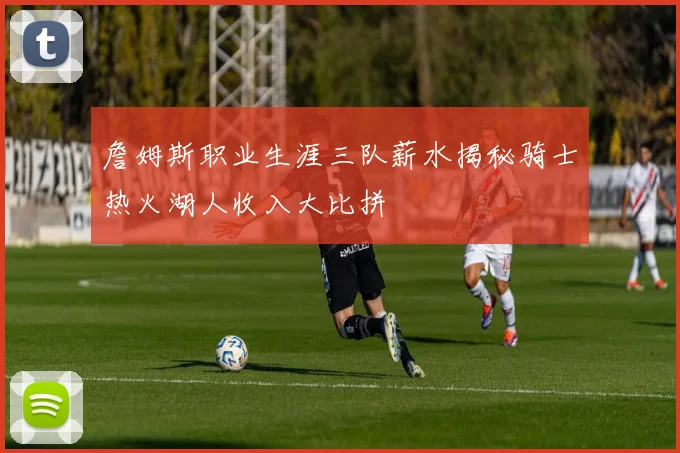 詹姆斯职业生涯三队薪水揭秘骑士热火湖人收入大比拼