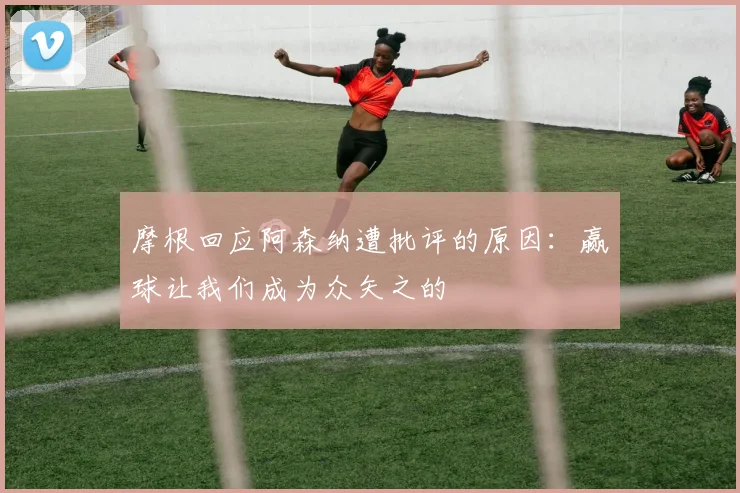 摩根回应阿森纳遭批评的原因：赢球让我们成为众矢之的