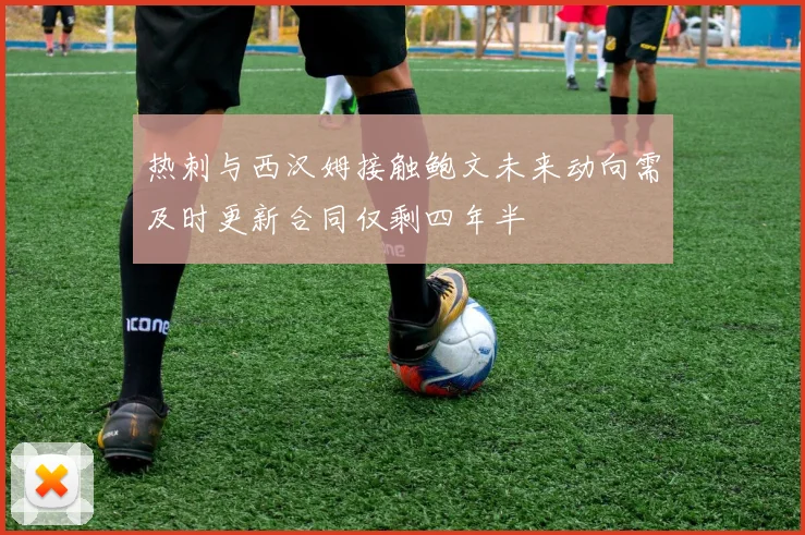 热刺与西汉姆接触鲍文未来动向需及时更新合同仅剩四年半