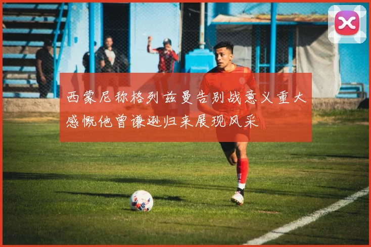 西蒙尼称格列兹曼告别战意义重大感慨他曾谦逊归来展现风采