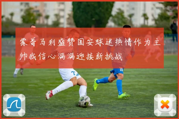 蒙哥马利盛赞国安球迷热情作为主帅我信心满满迎接新挑战