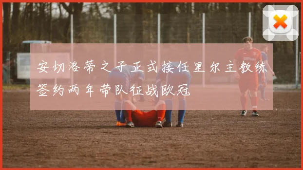 安切洛蒂之子正式接任里尔主教练签约两年带队征战欧冠