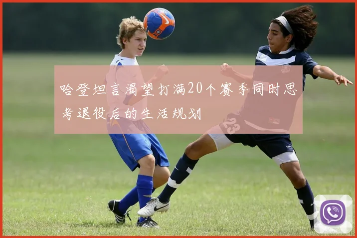 哈登坦言渴望打满20个赛季同时思考退役后的生活规划