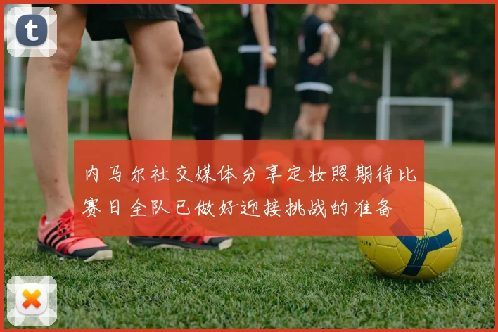 内马尔社交媒体分享定妆照期待比赛日全队已做好迎接挑战的准备
