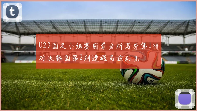 U23国足小组赛前景分析若夺第1将对决韩国第2则遭遇乌兹别克