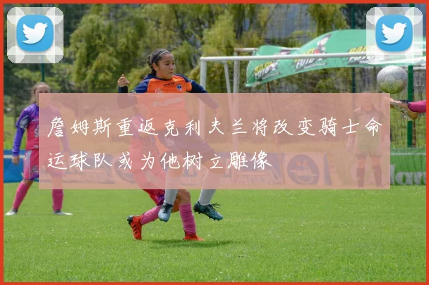 詹姆斯重返克利夫兰将改变骑士命运球队或为他树立雕像