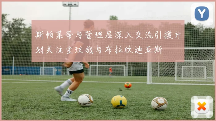 斯帕莱蒂与管理层深入交流引援计划关注金玟哉与布拉欣迪亚斯