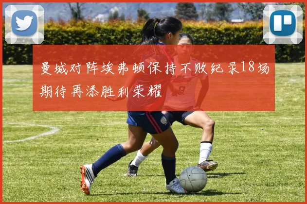 曼城对阵埃弗顿保持不败纪录18场期待再添胜利荣耀